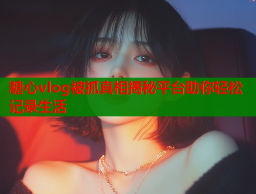 糖心vlog被抓真相揭秘平台助你轻松记录生活