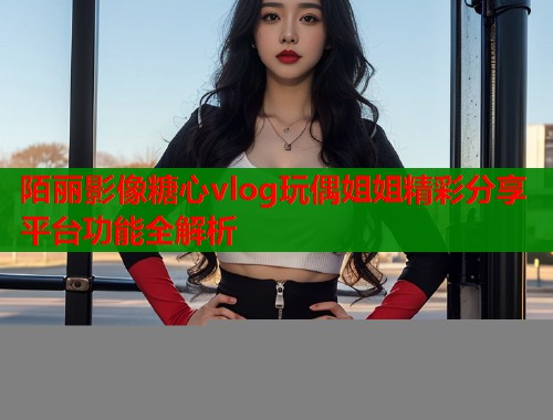 陌丽影像糖心vlog玩偶姐姐精彩分享平台功能全解析