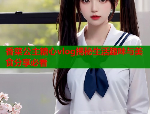 香菜公主糖心vlog揭秘生活趣味与美食分享必看