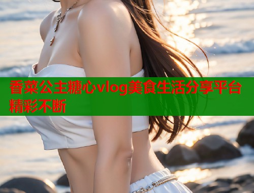 香菜公主糖心vlog美食生活分享平台精彩不断