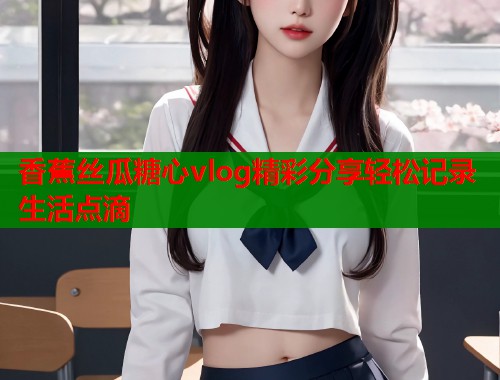 香蕉丝瓜糖心vlog精彩分享轻松记录生活点滴