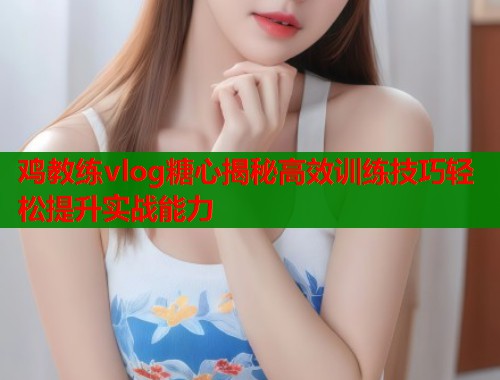 鸡教练vlog糖心揭秘高效训练技巧轻松提升实战能力